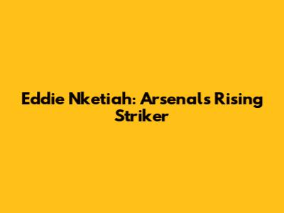 Eddie Nketiah: Arsenal's Rising Striker