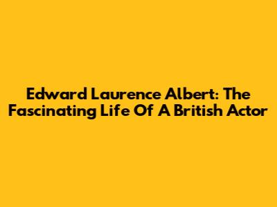 Edward Laurence Albert: The Fascinating Life Of A British Actor