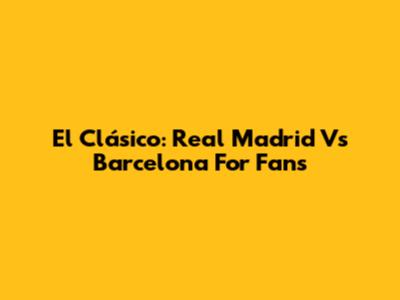 El Clásico: Real Madrid Vs Barcelona For Fans