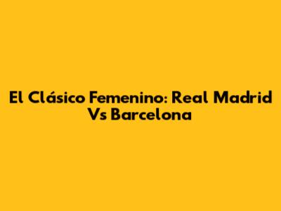 El Clásico Femenino: Real Madrid Vs Barcelona