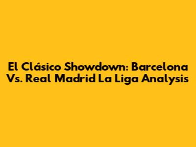 El Clásico Showdown: Barcelona Vs. Real Madrid La Liga Analysis