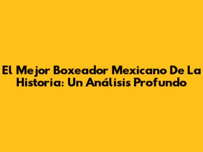 El Mejor Boxeador Mexicano De La Historia: Un Análisis Profundo