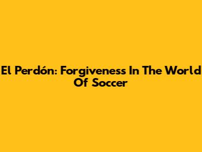 El Perdón: Forgiveness In The World Of Soccer