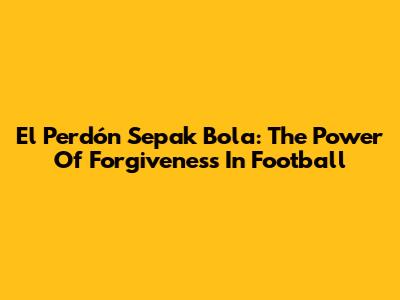 El Perdón Sepak Bola: The Power Of Forgiveness In Football