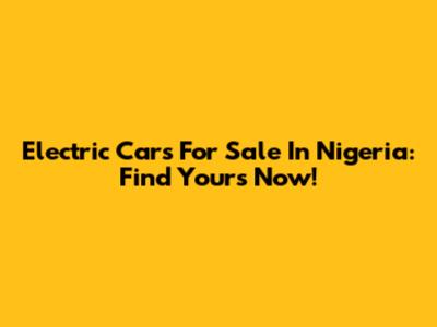 Electric Cars For Sale In Nigeria: Find Yours Now!