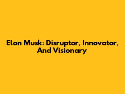 Elon Musk: Disruptor, Innovator, And Visionary
