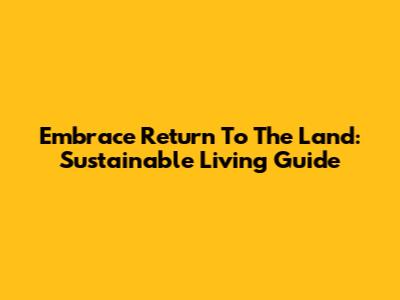 Embrace Return To The Land: Sustainable Living Guide