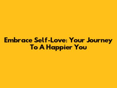 Embrace Self-Love: Your Journey To A Happier You