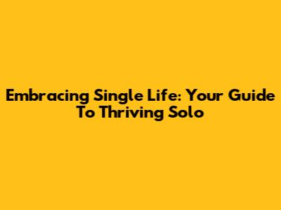 Embracing Single Life: Your Guide To Thriving Solo