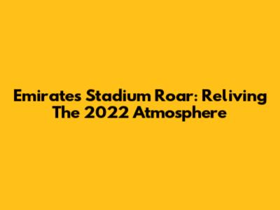 Emirates Stadium Roar: Reliving The 2022 Atmosphere