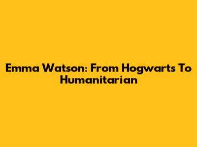 Emma Watson: From Hogwarts To Humanitarian