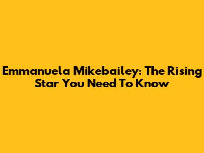 Emmanuela Mikebailey: The Rising Star You Need To Know