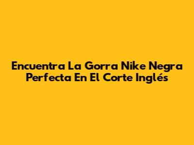 Encuentra La Gorra Nike Negra Perfecta En El Corte Inglés
