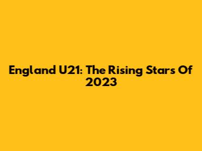England U21: The Rising Stars Of 2023