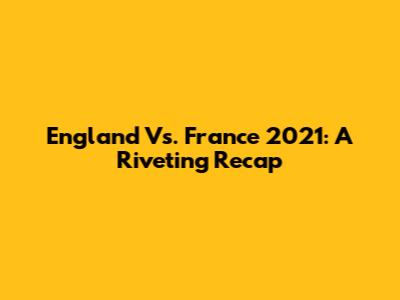 England Vs. France 2021: A Riveting Recap