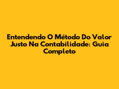 Entendendo O Método Do Valor Justo Na Contabilidade: Guia Completo