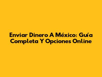 Enviar Dinero A México: Guía Completa Y Opciones Online