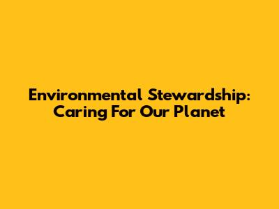 Environmental Stewardship: Caring For Our Planet