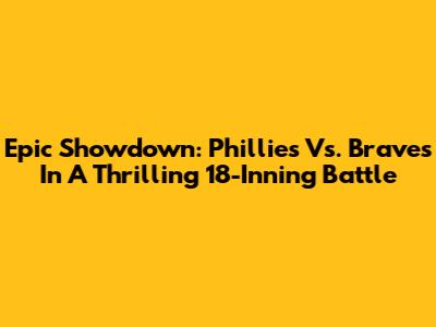 Epic Showdown: Phillies Vs. Braves In A Thrilling 18-Inning Battle