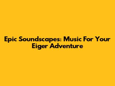 Epic Soundscapes: Music For Your Eiger Adventure