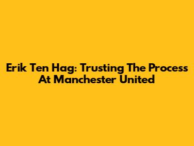 Erik Ten Hag: Trusting The Process At Manchester United