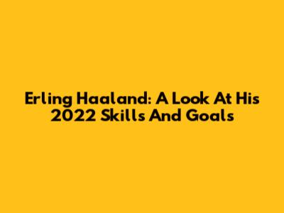 Erling Haaland: A Look At His 2022 Skills And Goals