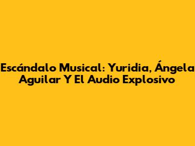 Escándalo Musical: Yuridia, Ángela Aguilar Y El Audio Explosivo