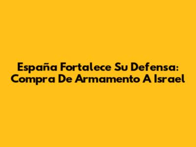 España Fortalece Su Defensa: Compra De Armamento A Israel