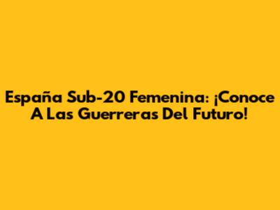 España Sub-20 Femenina: ¡Conoce A Las Guerreras Del Futuro!