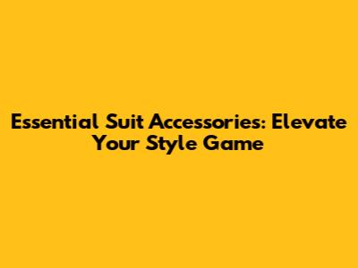 Essential Suit Accessories: Elevate Your Style Game