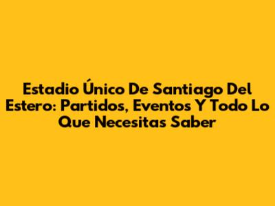Estadio Único De Santiago Del Estero: Partidos, Eventos Y Todo Lo Que Necesitas Saber