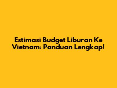 Estimasi Budget Liburan Ke Vietnam: Panduan Lengkap!