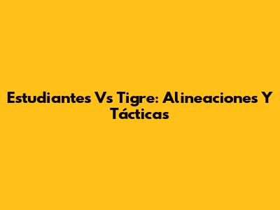 Estudiantes Vs Tigre: Alineaciones Y Tácticas