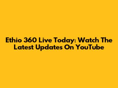 Ethio 360 Live Today: Watch The Latest Updates On YouTube