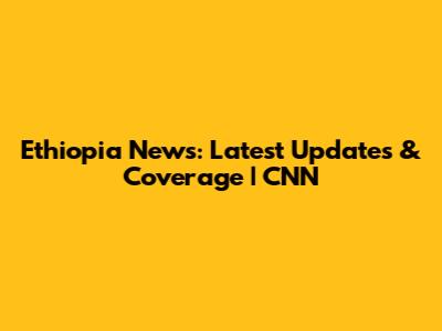 Ethiopia News: Latest Updates & Coverage | CNN