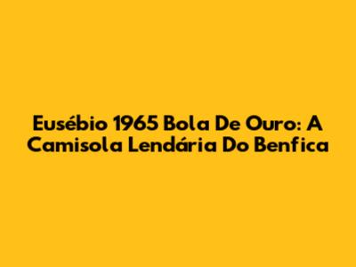 Eusébio 1965 Bola De Ouro: A Camisola Lendária Do Benfica