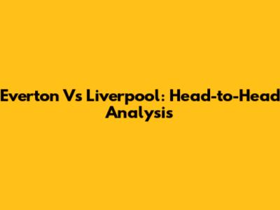 Everton Vs Liverpool: Head-to-Head Analysis