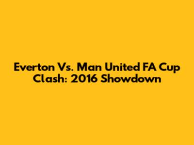 Everton Vs. Man United FA Cup Clash: 2016 Showdown