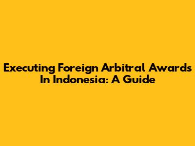 Executing Foreign Arbitral Awards In Indonesia: A Guide