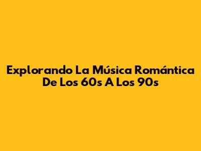 Explorando La Música Romántica De Los 60s A Los 90s