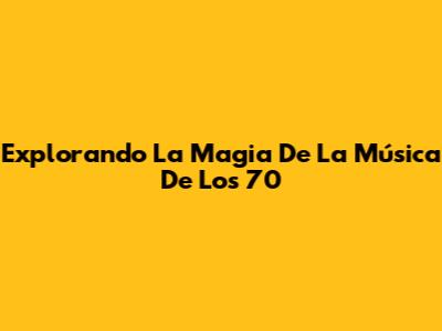 Explorando La Magia De La Música De Los 70