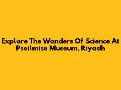Explore The Wonders Of Science At Pseilmise Museum, Riyadh