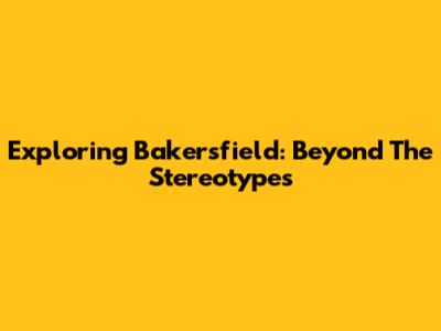 Exploring Bakersfield: Beyond The Stereotypes