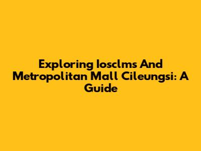 Exploring Iosclms And Metropolitan Mall Cileungsi: A Guide