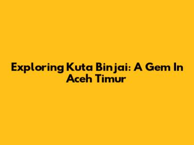 Exploring Kuta Binjai: A Gem In Aceh Timur