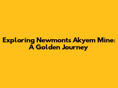 Exploring Newmont's Akyem Mine: A Golden Journey