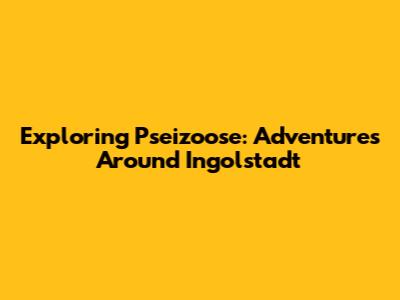 Exploring Pseizoose: Adventures Around Ingolstadt