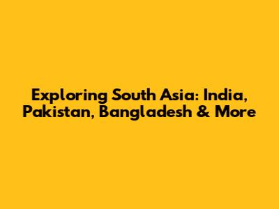 Exploring South Asia: India, Pakistan, Bangladesh & More