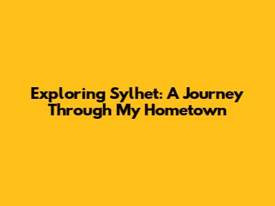 Exploring Sylhet: A Journey Through My Hometown