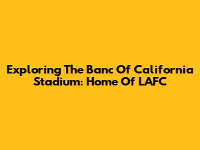 Exploring The Banc Of California Stadium: Home Of LAFC